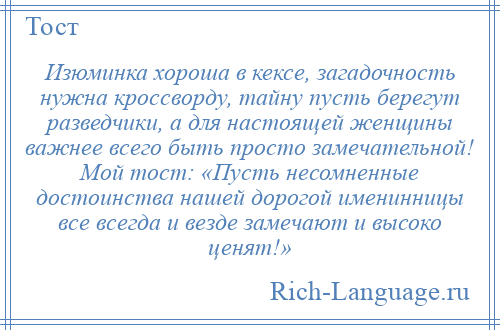 
    Изюминка хороша в кексе, загадочность нужна кроссворду, тайну пусть берегут разведчики, а для настоящей женщины важнее всего быть просто замечательной! Мой тост: «Пусть несомненные достоинства нашей дорогой именинницы все всегда и везде замечают и высоко ценят!»