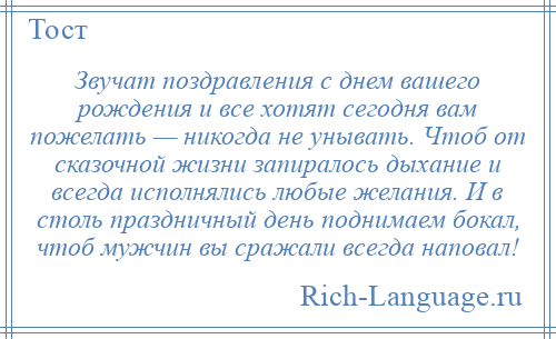 
    Звучат поздравления с днем вашего рождения и все хотят сегодня вам пожелать — никогда не унывать. Чтоб от сказочной жизни запиралось дыхание и всегда исполнялись любые желания. И в столь праздничный день поднимаем бокал, чтоб мужчин вы сражали всегда наповал!