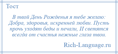 
    В твой День Рожденья я тебе желаю: Добра, здоровья, искренней любви. Пусть прочь уходят беды и печали, И светятся всегда от счастья нежные глаза твои.