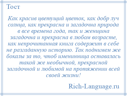 
    Как красив цветущий цветок, как добр луч солнца, как прекрасна и загадочна природа в все времена года, так и женщина загадочна и прекрасна в любом возрасте, как непрочитанная книга содержит в себе не разгаданную историю. Так поднимем же бокалы за то, чтоб именинница оставалась такой же необычной, прекрасной загадочной и любимой на протяжении всей своей жизни!