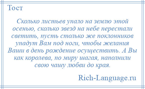 
    Сколько листьев упало на землю этой осенью, сколько звезд на небе перестали светить, пусть столько же поклонников упадут Вам под ноги, чтобы желания Ваши в день рождение осуществить. А Вы как королева, по миру шагая, наполнили свою чашу любви до края.