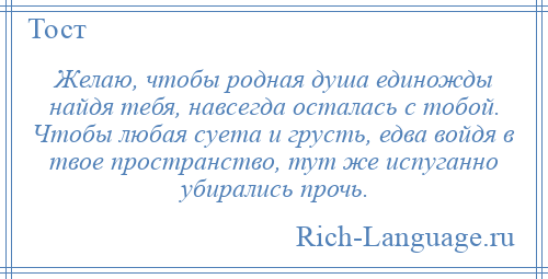 
    Желаю, чтобы родная душа единожды найдя тебя, навсегда осталась с тобой. Чтобы любая суета и грусть, едва войдя в твое пространство, тут же испуганно убирались прочь.