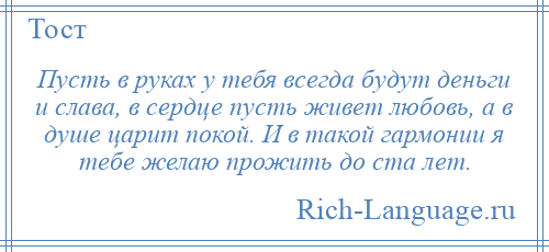 
    Пусть в руках у тебя всегда будут деньги и слава, в сердце пусть живет любовь, а в душе царит покой. И в такой гармонии я тебе желаю прожить до ста лет.