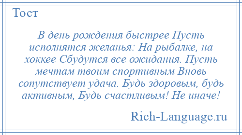 
    В день рождения быстрее Пусть исполнятся желанья: На рыбалке, на хоккее Сбудутся все ожидания. Пусть мечтам твоим спортивным Вновь сопутствует удача. Будь здоровым, будь активным, Будь счастливым! Не иначе!
