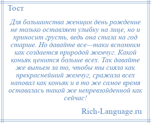 
    Для большинства женщин день рождение не только оставляет улыбку на лице, но и приносит грусть, ведь она стала на год старше. Но давайте все—таки вспомним как создается природой жемчуг. Какой коньяк ценится больше всех. Так давайте же выпьем за то, чтобы ты сияла как прекраснейший жемчуг, сражала всех наповал как коньяк и в то же самое время оставалась такой же непревзойденной как сейчас!