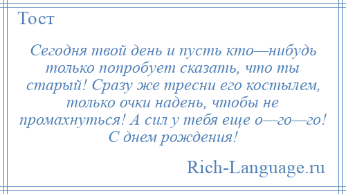 
    Сегодня твой день и пусть кто—нибудь только попробует сказать, что ты старый! Сразу же тресни его костылем, только очки надень, чтобы не промахнуться! А сил у тебя еще о—го—го! С днем рождения!