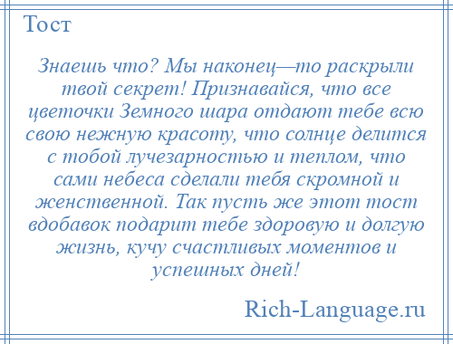 
    Знаешь что? Мы наконец—то раскрыли твой секрет! Признавайся, что все цветочки Земного шара отдают тебе всю свою нежную красоту, что солнце делится с тобой лучезарностью и теплом, что сами небеса сделали тебя скромной и женственной. Так пусть же этот тост вдобавок подарит тебе здоровую и долгую жизнь, кучу счастливых моментов и успешных дней!