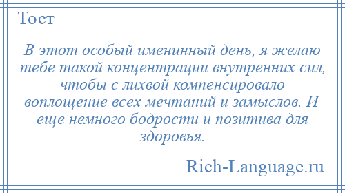 
    В этот особый именинный день, я желаю тебе такой концентрации внутренних сил, чтобы с лихвой компенсировало воплощение всех мечтаний и замыслов. И еще немного бодрости и позитива для здоровья.