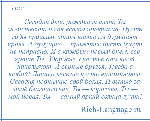 
    Сегодня день рожденья твой, Ты женственна и как всегда прекрасна. Пусть годы прошлые вином шальным дурманят кровь, А будущие — прожиты пусть будут не напрасно. И с каждым новым днём, всё краше Ты, Здоровье, счастье дом твой наполняют, А верные друзья, всегда с тобой! Лишь о веселье пусть напоминают. Сегодня поднимаю свой бокал, И выпью за твоё благополучие, Ты — королева, Ты — мой идеал, Ты — самый яркий солнца лучик!