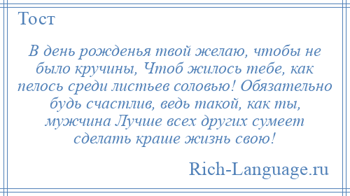 
    В день рожденья твой желаю, чтобы не было кручины, Чтоб жилось тебе, как пелось среди листьев соловью! Обязательно будь счастлив, ведь такой, как ты, мужчина Лучше всех других сумеет сделать краше жизнь свою!
