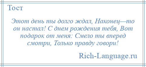 
    Этот день ты долго ждал, Наконец—то он настал! С днем рождения тебя, Вот подарок от меня: Смело ты вперед смотри, Только правду говори!