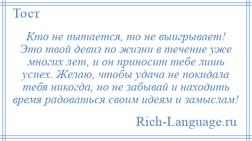 
    Кто не пытается, то не выигрывает! Это твой девиз по жизни в течение уже многих лет, и он приносит тебе лишь успех. Желаю, чтобы удача не покидала тебя никогда, но не забывай и находить время радоваться своим идеям и замыслам!