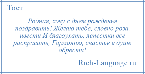 
    Родная, хочу с днем рожденья поздравить! Желаю тебе, словно роза, цвести И благоухать, лепестки все расправить, Гармонию, счастье в душе обрести!