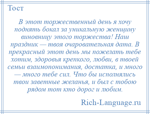 
    В этот торжественный день я хочу поднять бокал за уникальную женщину виновницу этого торжества! Наш праздник — твоя очаровательная дата. В прекрасный этот день мы пожелать тебе хотим, здоровья крепкого, любви, в твоей семьи взаимопонимания, достатка, и много — много тебе сил. Что бы исполнялись твои заветные желанья, и был с тобою рядом тот кто дорог и любим.