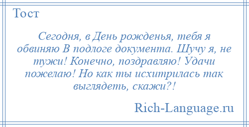 
    Сегодня, в День рожденья, тебя я обвиняю В подлоге документа. Шучу я, не тужи! Конечно, поздравляю! Удачи пожелаю! Но как ты исхитрилась так выглядеть, скажи?!