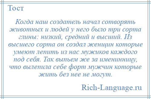 
    Когда наш создатель начал сотворять животных и людей у него было три сорта глины: низкий, средний и высший. Из высшего сорта он создал женщин которые умеют лепить из нас мужиков каждого под себя. Так выпьем же за именинницу, что вылепила себе форт мужчин которые жить без нее не могут.