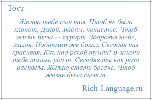 
    Желаю тебе счастья, Чтоб не было хлопот, Долой, мадам, ненастье. Чтоб жизнь была — курорт. Здоровья тебе, милая. Поднимем же бокал. Сегодня ты красивая, Как над рекой туман! В жизни тебе только удачи. Сегодня ты как роза расцвела. Желаю стать богаче, Чтоб жизнь была светла.