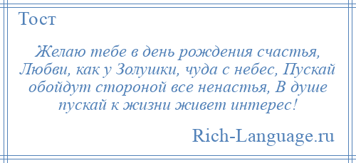 
    Желаю тебе в день рождения счастья, Любви, как у Золушки, чуда с небес, Пускай обойдут стороной все ненастья, В душе пускай к жизни живет интерес!