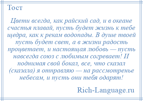 
    Цвети всегда, как райский сад, и в океане счастья плавай, пусть будет жизнь к тебе щедра, как к рекам водопады. В душе твоей пусть будет свет, а в жизни радость процветает, и настоящая любовь — пусть навсегда союз с любимым согревает! И поднимая свой бокал, все, что сказал (сказала) я отправляю — на рассмотренье небесам, и пусть они тебя одарят!