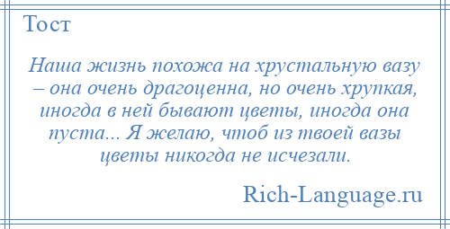 
    Наша жизнь похожа на хрустальную вазу – она очень драгоценна, но очень хрупкая, иногда в ней бывают цветы, иногда она пуста... Я желаю, чтоб из твоей вазы цветы никогда не исчезали.