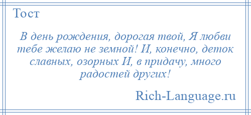 
    В день рождения, дорогая твой, Я любви тебе желаю не земной! И, конечно, деток славных, озорных И, в придачу, много радостей других!