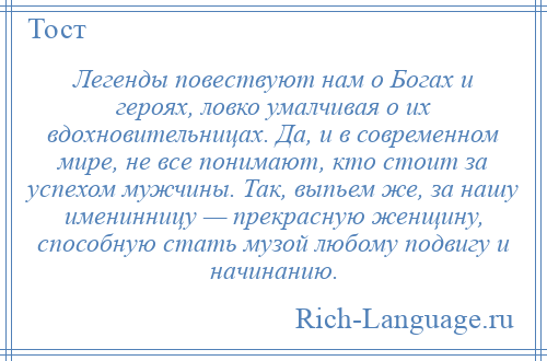 
    Легенды повествуют нам о Богах и героях, ловко умалчивая о их вдохновительницах. Да, и в современном мире, не все понимают, кто стоит за успехом мужчины. Так, выпьем же, за нашу именинницу — прекрасную женщину, способную стать музой любому подвигу и начинанию.