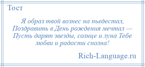 
    Я образ твой вознес на пьедестал, Поздравить в День рождения мечтал — Пусть дарят звезды, солнце и луна Тебе любви и радости сполна!