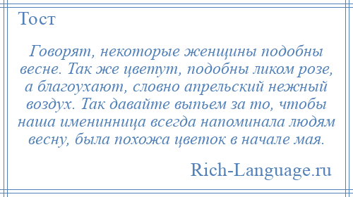 
    Говорят, некоторые женщины подобны весне. Так же цветут, подобны ликом розе, а благоухают, словно апрельский нежный воздух. Так давайте выпьем за то, чтобы наша именинница всегда напоминала людям весну, была похожа цветок в начале мая.