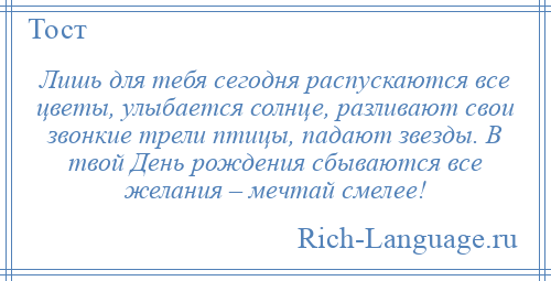 
    Лишь для тебя сегодня распускаются все цветы, улыбается солнце, разливают свои звонкие трели птицы, падают звезды. В твой День рождения сбываются все желания – мечтай смелее!