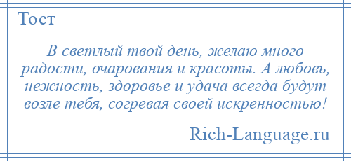 
    В светлый твой день, желаю много радости, очарования и красоты. А любовь, нежность, здоровье и удача всегда будут возле тебя, согревая своей искренностью!