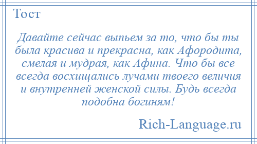 
    Давайте сейчас выпьем за то, что бы ты была красива и прекрасна, как Афородита, смелая и мудрая, как Афина. Что бы все всегда восхищались лучами твоего величия и внутренней женской силы. Будь всегда подобна богиням!