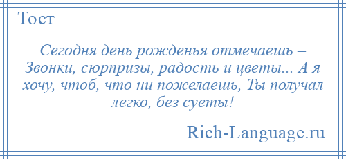 
    Сегодня день рожденья отмечаешь – Звонки, сюрпризы, радость и цветы... А я хочу, чтоб, что ни пожелаешь, Ты получал легко, без суеты!