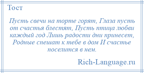 
    Пусть свечи на торте горят, Глаза пусть от счастья блестят, Пусть птица любви каждый год Лишь радости дни принесет, Родные спешат к тебе в дом И счастье поселится в нем.