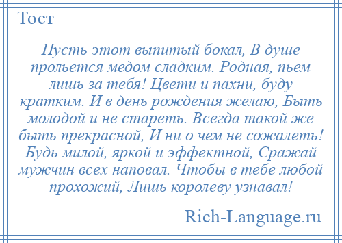 
    Пусть этот выпитый бокал, В душе прольется медом сладким. Родная, пьем лишь за тебя! Цвети и пахни, буду кратким. И в день рождения желаю, Быть молодой и не стареть. Всегда такой же быть прекрасной, И ни о чем не сожалеть! Будь милой, яркой и эффектной, Сражай мужчин всех наповал. Чтобы в тебе любой прохожий, Лишь королеву узнавал!