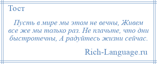 
    Пусть в мире мы этом не вечны, Живем все же мы только раз. Не плачьте, что дни быстротечны, А радуйтесь жизни сейчас.