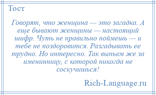 
    Говорят, что женщина — это загадка. А еще бывают женщины — настоящий шифр. Чуть не правильно поймешь — и тебе не поздоровится. Разгадывать ее трудно. Но интересно. Так выпьем же за именинницу, с которой никогда не соскучишься!