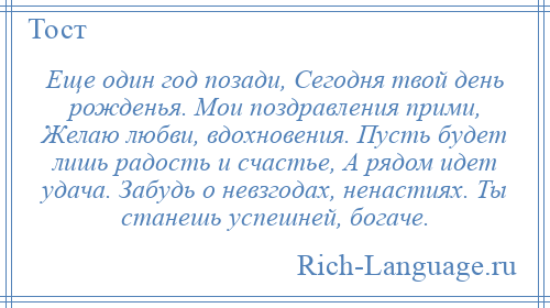 
    Еще один год позади, Сегодня твой день рожденья. Мои поздравления прими, Желаю любви, вдохновения. Пусть будет лишь радость и счастье, А рядом идет удача. Забудь о невзгодах, ненастиях. Ты станешь успешней, богаче.