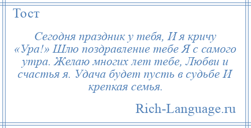 
    Сегодня праздник у тебя, И я кричу «Ура!» Шлю поздравление тебе Я с самого утра. Желаю многих лет тебе, Любви и счастья я. Удача будет пусть в судьбе И крепкая семья.