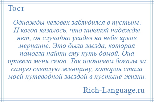 
    Однажды человек заблудился в пустыне. И когда казалось, что никакой надежды нет, он случайно увидел на небе яркое мерцание. Это была звезда, которая помогла найти ему путь домой. Она привела меня сюда. Так поднимем бокалы за самую светлую женщину, которая стала моей путеводной звездой в пустыне жизни.