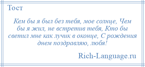 
    Кем бы я был без тебя, мое солнце, Чем бы я жил, не встретив тебя, Кто бы светил мне как лучик в оконце, С рождения днем поздравляю, любя!