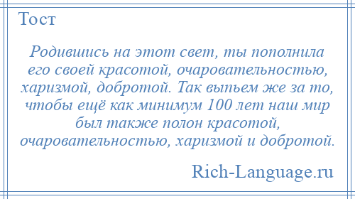 
    Родившись на этот свет, ты пополнила его своей красотой, очаровательностью, харизмой, добротой. Так выпьем же за то, чтобы ещё как минимум 100 лет наш мир был также полон красотой, очаровательностью, харизмой и добротой.