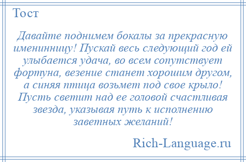 
    Давайте поднимем бокалы за прекрасную именинницу! Пускай весь следующий год ей улыбается удача, во всем сопутствует фортуна, везение станет хорошим другом, а синяя птица возьмет под свое крыло! Пусть светит над ее головой счастливая звезда, указывая путь к исполнению заветных желаний!