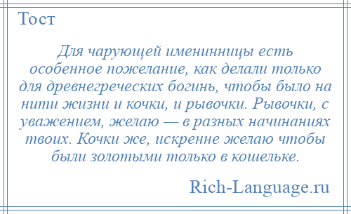 
    Для чарующей именинницы есть особенное пожелание, как делали только для древнегреческих богинь, чтобы было на нити жизни и кочки, и рывочки. Рывочки, с уважением, желаю — в разных начинаниях твоих. Кочки же, искренне желаю чтобы были золотыми только в кошельке.