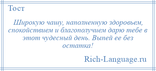 
    Широкую чашу, наполненную здоровьем, спокойствием и благополучием дарю тебе в этот чудесный день. Выпей ее без остатка!