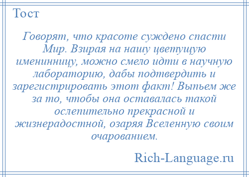 
    Говорят, что красоте суждено спасти Мир. Взирая на нашу цветущую именинницу, можно смело идти в научную лабораторию, дабы подтвердить и зарегистрировать этот факт! Выпьем же за то, чтобы она оставалась такой ослепительно прекрасной и жизнерадостной, озаряя Вселенную своим очарованием.