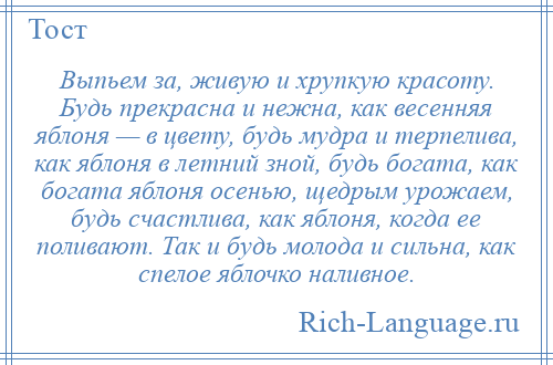
    Выпьем за, живую и хрупкую красоту. Будь прекрасна и нежна, как весенняя яблоня — в цвету, будь мудра и терпелива, как яблоня в летний зной, будь богата, как богата яблоня осенью, щедрым урожаем, будь счастлива, как яблоня, когда ее поливают. Так и будь молода и сильна, как спелое яблочко наливное.