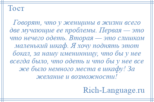 
    Говорят, что у женщины в жизни всего две мучающие ее проблемы. Первая — это что нечего одеть. Вторая — это слишком маленький шкаф. Я хочу поднять этот бокал, за нашу именинницу, что бы у нее всегда было, что одеть и что бы у нее все же было немного места в шкафу! За желание и возможности!