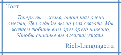 
    Теперь вы – семья, этот шаг очень смелый, Две судьбы вы на узел связали. Мы желаем любить вам друг друга навечно, Чтобы счастье вы в жизни узнали.