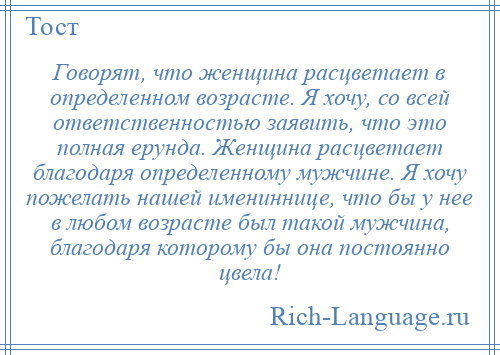 
    Говорят, что женщина расцветает в определенном возрасте. Я хочу, со всей ответственностью заявить, что это полная ерунда. Женщина расцветает благодаря определенному мужчине. Я хочу пожелать нашей имениннице, что бы у нее в любом возрасте был такой мужчина, благодаря которому бы она постоянно цвела!