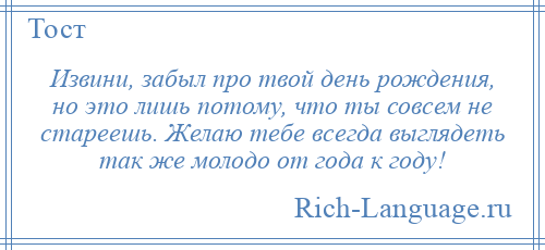 
    Извини, забыл про твой день рождения, но это лишь потому, что ты совсем не стареешь. Желаю тебе всегда выглядеть так же молодо от года к году!